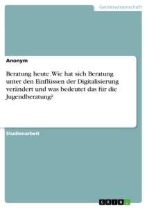 Beratung heute. Wie hat sich Beratung unter den Einflüssen der Digitalisierung verändert und was bedeutet das für die Jugendberatung? - Anonym