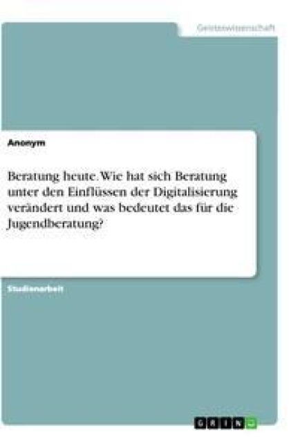 Beratung heute. Wie hat sich Beratung unter den Einflüssen der Digitalisierung verändert und was bedeutet das für die Jugendberatung? - Anonym