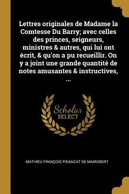Lettres originales de Madame la Comtesse Du Barry; avec celles des princes, seigneurs, ministres & autres, qui lui ont écrit, & qu'on a pu recueillir. On y a joint une grande quantité de notes amusantes & instructives, ... - Mathieu François Pidanzat De Mairobert