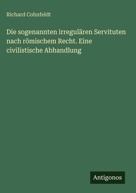 Die sogenannten irregulären Servituten nach römischem Recht. Eine civilistische Abhandlung - Richard Cohnfeldt