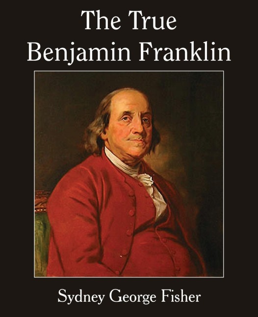 The True Benjamin Franklin - Sydney George Fisher