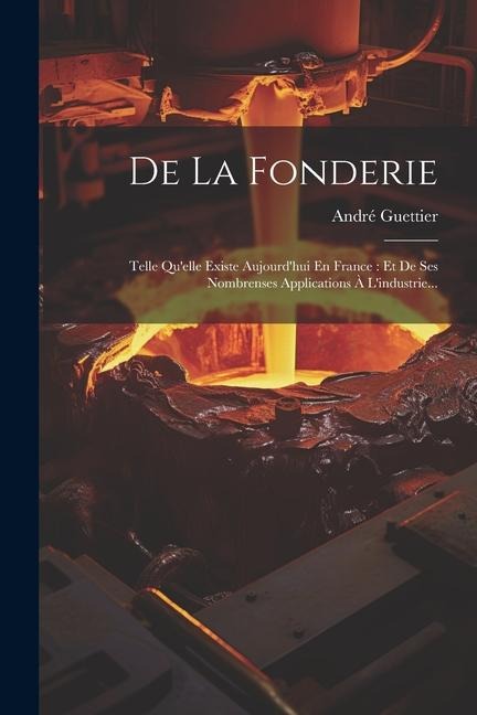De La Fonderie: Telle Qu'elle Existe Aujourd'hui En France: Et De Ses Nombrenses Applications À L'industrie... - André Guettier