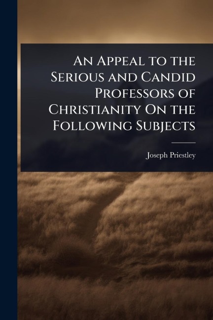 An Appeal to the Serious and Candid Professors of Christianity On the Following Subjects - Joseph Priestley