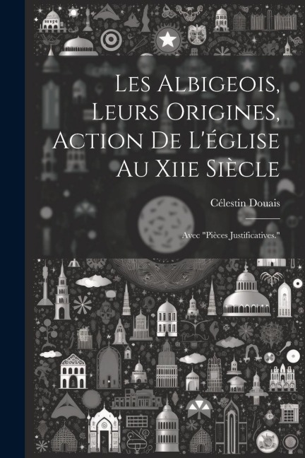 Les Albigeois, Leurs Origines, Action De L'église Au Xiie Siècle: Avec "Pièces Justificatives." - Célestin Douais
