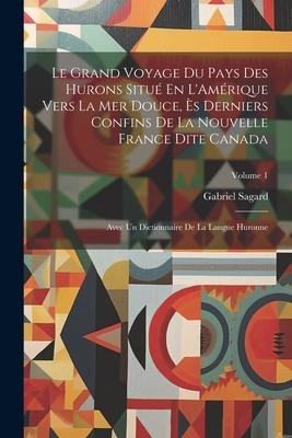 Le Grand Voyage Du Pays Des Hurons Situé En L'Amérique Vers La Mer Douce, Ès Derniers Confins De La Nouvelle France Dite Canada: Avec Un Dictionnaire - Gabriel Sagard