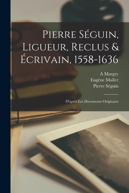 Pierre Séguin, Ligueur, Reclus & Écrivain, 1558-1636: D'après Les Documents Originaux - Pierre Séguin, Margry A, Muller Eugène