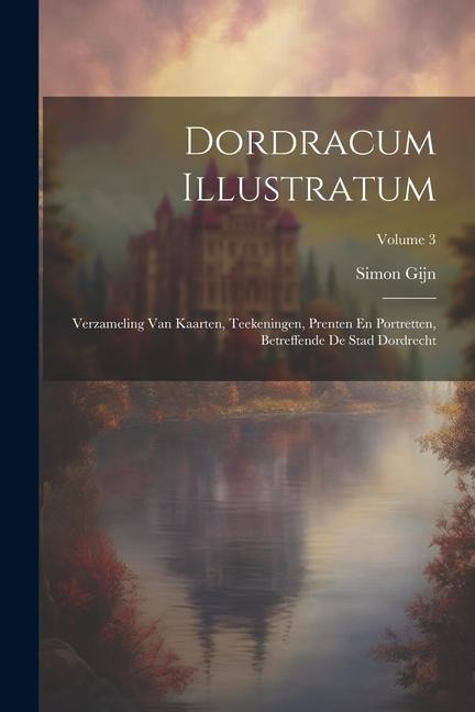 Dordracum Illustratum: Verzameling Van Kaarten, Teekeningen, Prenten En Portretten, Betreffende De Stad Dordrecht; Volume 3 - Simon Gijn