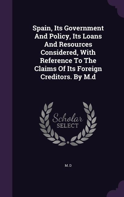 Spain, Its Government And Policy, Its Loans And Resources Considered, With Reference To The Claims Of Its Foreign Creditors. By M.d - M. D