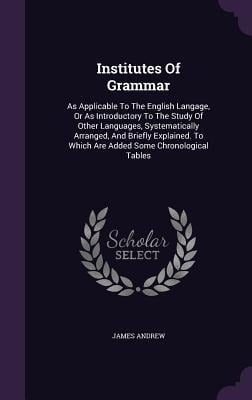 Institutes Of Grammar: As Applicable To The English Langage, Or As Introductory To The Study Of Other Languages, Systematically Arranged, And - James Andrew
