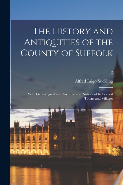 The History and Antiquities of the County of Suffolk: With Genealogical and Architectural Notices of Its Several Towns and Villages; 2 - Alfred Inigo Suckling