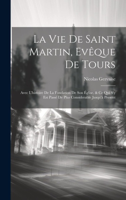 La Vie De Saint Martin, Evêque De Tours: Avec L'histoire De La Fondation De Son Église, & Ce Qui S'y Est Passé De Plus Considerable Jusqu'à Present - Nicolas Gervaise
