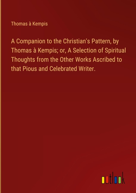 A Companion to the Christian's Pattern, by Thomas à Kempis; or, A Selection of Spiritual Thoughts from the Other Works Ascribed to that Pious and Celebrated Writer. - Thomas À Kempis