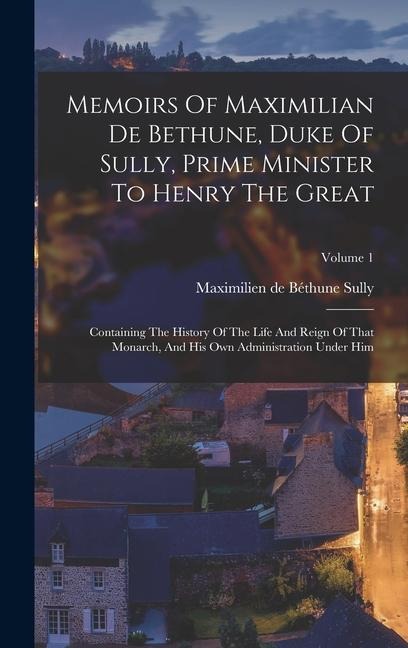 Memoirs Of Maximilian De Bethune, Duke Of Sully, Prime Minister To Henry The Great: Containing The History Of The Life And Reign Of That Monarch, And - 