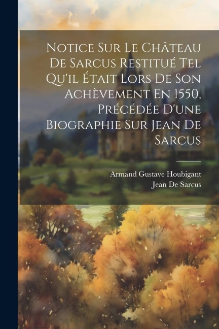 Notice Sur Le Château De Sarcus Restitué Tel Qu'il Était Lors De Son Achèvement En 1550, Précédée D'une Biographie Sur Jean De Sarcus - Armand Gustave Houbigant, Jean De Sarcus