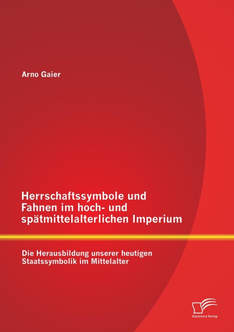 Herrschaftssymbole und Fahnen im hoch- und spätmittelalterlichen Imperium: Die Herausbildung unserer heutigen Staatssymbolik im Mittelalter - Arno Gaier