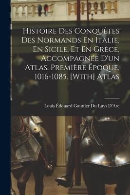 Histoire Des Conquêtes Des Normands En Italie, En Sicile, Et En Grèce, Accompagnée D'un Atlas. Première Époque, 1016-1085. [With] Atlas - Louis Édouard Gauttier Du Luys D'Arc