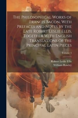 The Philosophical Works of Francis Bacon, With Prefaces and Notes by the Late Robert Leslie Ellis, Together With English Translations of the Principal - William Rawley, Robert Leslie Ellis
