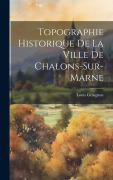 Cover-Bild zum Titel 'Topographie Historique De La Ville De Chalons-Sur-Marne' von 'Louis Gringnon'