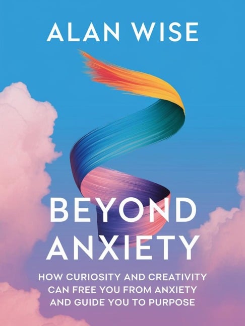 Beyond Anxiety: How Curiosity and Creativity Can Free You from Anxiety and Guide You to Purpose - Alan Wise