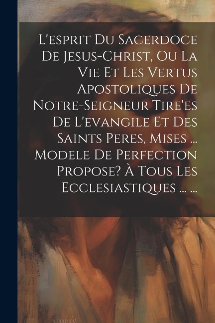 L'esprit Du Sacerdoce De Jesus-christ, Ou La Vie Et Les Vertus Apostoliques De Notre-seigneur Tire'es De L'evangile Et Des Saints Peres, Mises ... Modele De Perfection Propose? À Tous Les Ecclesiastiques ... ... - Anonymous