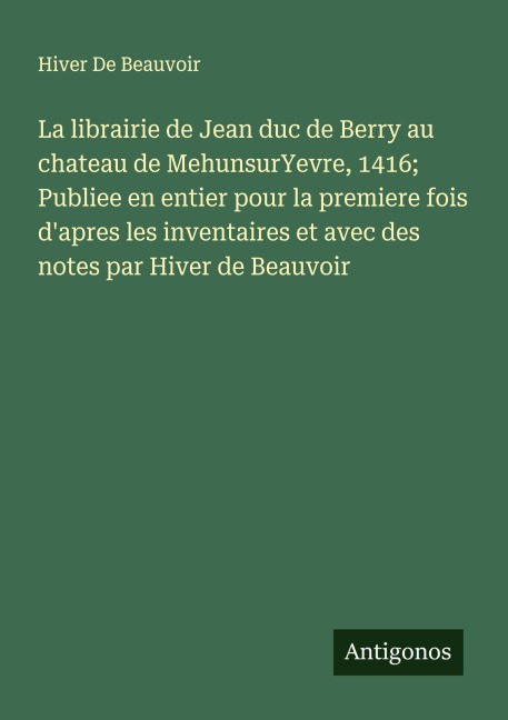 La librairie de Jean duc de Berry au chateau de MehunsurYevre, 1416; Publiee en entier pour la premiere fois d'apres les inventaires et avec des notes par Hiver de Beauvoir - Hiver de Beauvoir
