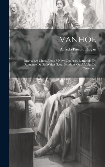 Ivanhoe: Drama Em Cinco Actos E Nove Quadros, Extrahido Do Romance De Sir Walter Scott, Ivanhoe, Ou A Volta Do Cruzado... - Alfredo Possolo Hogan