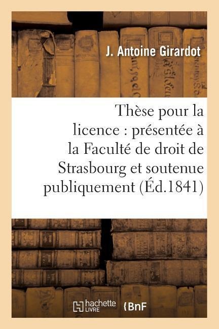 Thèse Pour La Licence: Présentée À La Faculté de Droit de Strasbourg Et Soutenue: Publiquement Samedi, Le 27 Novembre1841, - J. Girardot