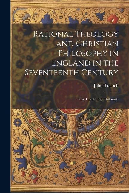 Rational Theology and Christian Philosophy in England in the Seventeenth Century: The Cambridge Platonists - John Tulloch