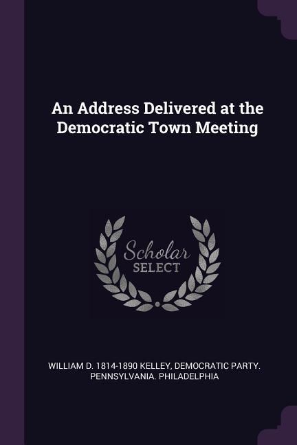 An Address Delivered at the Democratic Town Meeting - William D Kelley, Democratic Party Pennsylv Philadelphia