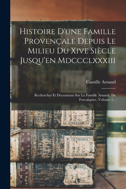 Histoire D'une Famille Provençale Depuis Le Milieu Du Xive Siècle Jusqu'en Mdccclxxxiii: Recherches Et Documents Sur La Famille Arnaud, De Forcalquier - Camille Arnaud