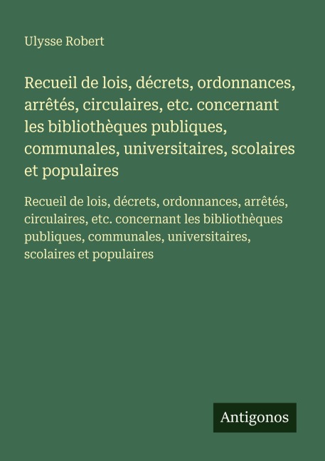 Recueil de lois, décrets, ordonnances, arrêtés, circulaires, etc. concernant les bibliothèques publiques, communales, universitaires, scolaires et populaires - Ulysse Robert