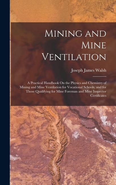 Mining and Mine Ventilation: A Practical Handbook On the Physics and Chemistry of Mining and Mine Ventilation for Vocational Schools, and for Those - Joseph James Walsh