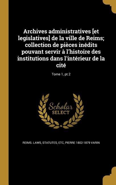 Archives administratives [et legislatives] de la ville de Reims; collection de pièces inédits pouvant servir à l'histoire des institutions dans l'intérieur de la cité; Tome 1, pt.2 - Pierre Varin