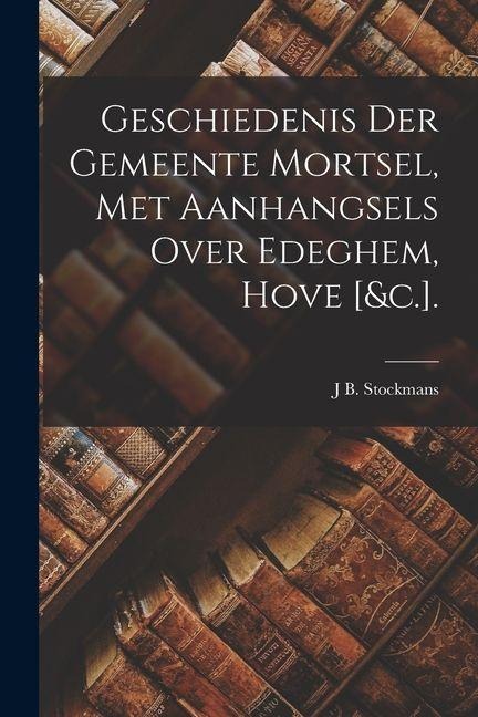 Geschiedenis Der Gemeente Mortsel, Met Aanhangsels Over Edeghem, Hove [&c.]. - J. B. Stockmans