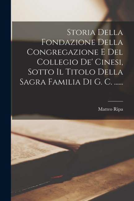 Storia Della Fondazione Della Congregazione E Del Collegio De' Cinesi, Sotto Il Titolo Della Sagra Familia Di G. C. ...... - Matteo Ripa
