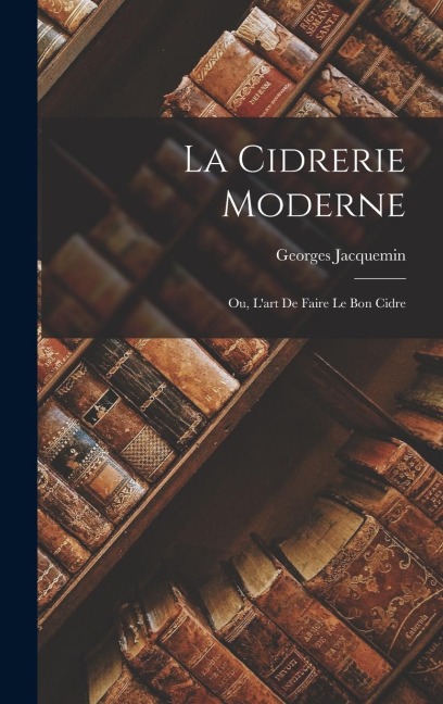 La Cidrerie Moderne; Ou, L'art De Faire Le Bon Cidre - Georges Jacquemin
