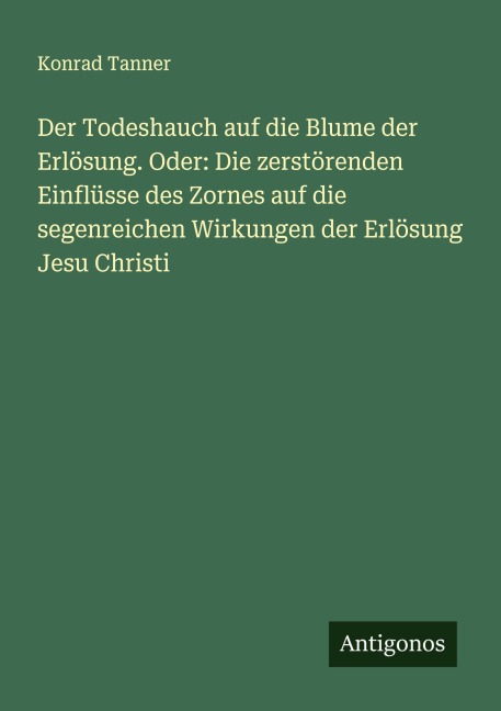 Der Todeshauch auf die Blume der Erlösung. Oder: Die zerstörenden Einflüsse des Zornes auf die segenreichen Wirkungen der Erlösung Jesu Christi - Konrad Tanner