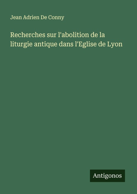 Recherches sur l'abolition de la liturgie antique dans l'Eglise de Lyon - Jean Adrien De Conny