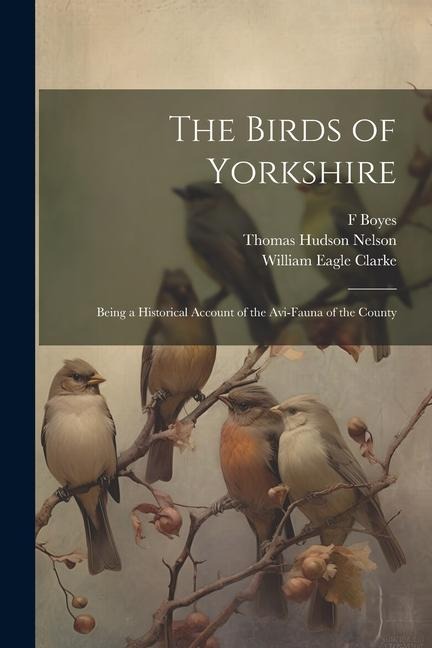 The Birds of Yorkshire: Being a Historical Account of the Avi-Fauna of the County - William Eagle Clarke, Thomas Hudson Nelson, F. Boyes