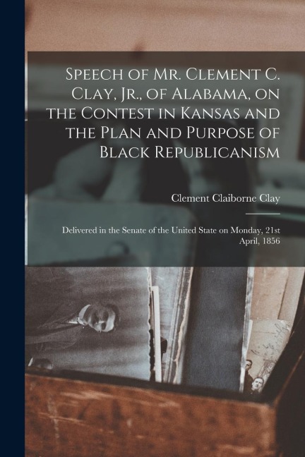 Speech of Mr. Clement C. Clay, Jr., of Alabama, on the Contest in Kansas and the Plan and Purpose of Black Republicanism: Delivered in the Senate of t - Clement Claiborne Clay