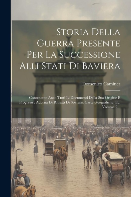Storia Della Guerra Presente Per La Successione Alli Stati Di Baviera: Contenente Anco Tutti Li Documenti Della Sua Origine E Progressi: Adorna Di Rit - Domenico Caminer