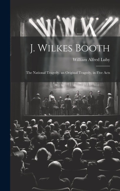 J. Wilkes Booth: The National Tragedy. an Original Tragedy, in Five Acts - Luby William Alfred