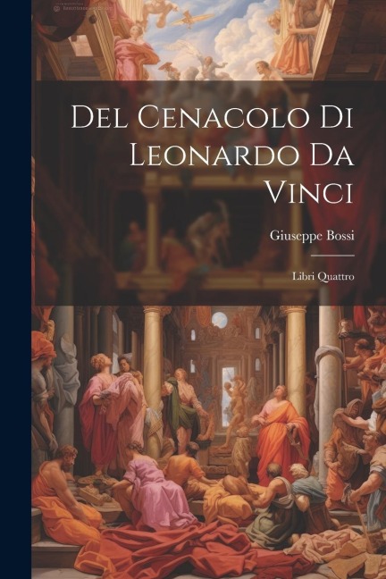 Del Cenacolo di Leonardo da Vinci: Libri quattro - Giuseppe Bossi