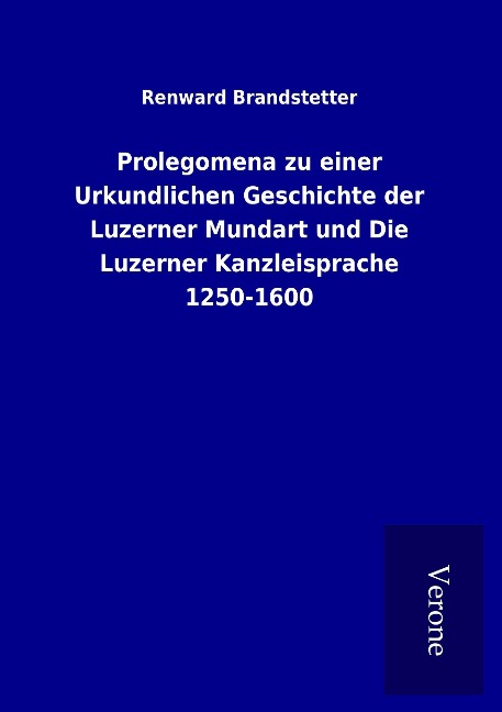Prolegomena zu einer Urkundlichen Geschichte der Luzerner Mundart und Die Luzerner Kanzleisprache 1250-1600 - Renward Brandstetter