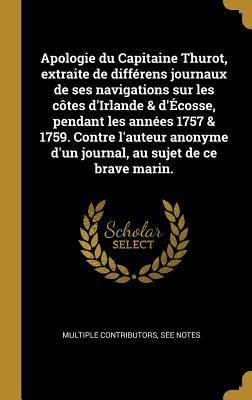 Apologie du Capitaine Thurot, extraite de différens journaux de ses navigations sur les côtes d'Irlande & d'Écosse, pendant les années 1757 & 1759. Contre l'auteur anonyme d'un journal, au sujet de ce brave marin. - Multiple Contributors
