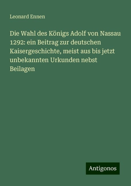 Die Wahl des Königs Adolf von Nassau 1292: ein Beitrag zur deutschen Kaisergeschichte, meist aus bis jetzt unbekannten Urkunden nebst Beilagen - Leonard Ennen