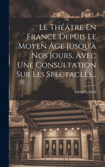 Le Théâtre En France Depuis Le Moyen Âge Jusqu'à Nos Jours, Avec Une Consultation Sur Les Spectacles... - 