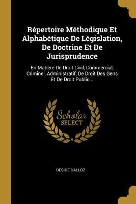 Répertoire Méthodique Et Alphabétique De Législation, De Doctrine Et De Jurisprudence: En Matière De Droit Civil, Commercial, Criminel, Administratif, - Désiré Dalloz