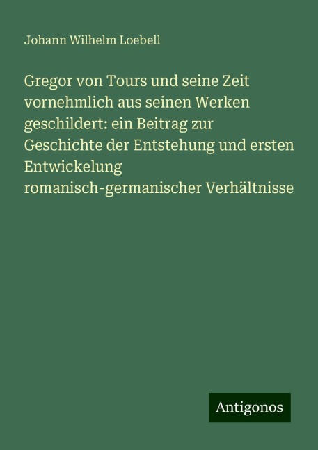 Gregor von Tours und seine Zeit vornehmlich aus seinen Werken geschildert: ein Beitrag zur Geschichte der Entstehung und ersten Entwickelung romanisch-germanischer Verhältnisse - Johann Wilhelm Loebell