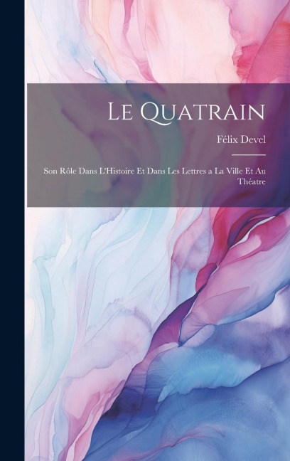 Le Quatrain; Son Rôle dans L'Histoire et dans les Lettres a la Ville et au Théatre - Félix Devel